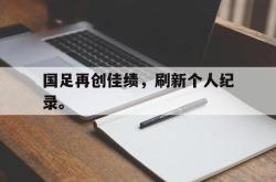 半岛体育app下载-国足再创佳绩，刷新个人纪录。
