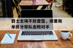 半岛体育全站-爵士主场不敌雷霆，摩里斯单挑分带队击败对手