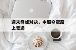 半岛体育入口-迎来巅峰对决，中超夺冠路上竞逐