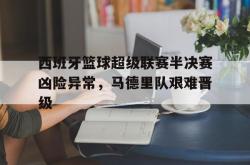 半岛体育入口-西班牙篮球超级联赛半决赛凶险异常，马德里队艰难晋级