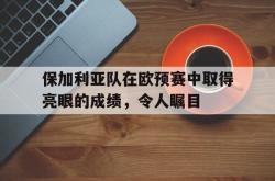 半岛体育-保加利亚队在欧预赛中取得亮眼的成绩，令人瞩目