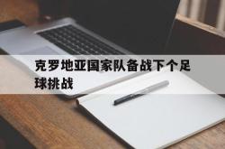 半岛体育入口-克罗地亚国家队备战下个足球挑战