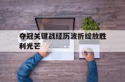 半岛体育全站-夺冠关键战经历波折绽放胜利光芒