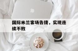 半岛体育app下载-国际米兰客场告捷，实现连续不败
