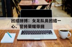 半岛体育入口-团结拼搏：女足队员团结一心、誓将荣耀带回