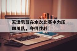 半岛体育全站-天津男篮在本次比赛中力压四川队，夺得胜利