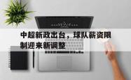 半岛体育app下载-中超新政出台，球队薪资限制迎来新调整